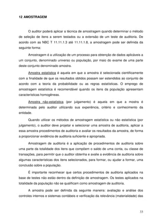 33
12 AMOSTRAGEM
O auditor poderá aplicar a técnica de amostragem quando determinar o método
de seleção de itens a serem testados ou a extensão de um teste de auditoria. De
acordo com as NBC T 11.11.1.3 até 11.11.1.8, a amostragem pode ser definida da
seguinte forma:
Amostragem é a utilização de um processo para obtenção de dados aplicáveis a
um conjunto, denominado universo ou população, por maio do exame de uma parte
deste conjunto denominado amostra.
Amostra estatística é aquela em que a amostra é selecionada cientificamente
com a finalidade de que os resultados obtidos possam ser estendidos ao conjunto de
acordo com a teoria da probabilidade ou as regras estatísticas. O emprego de
amostragem estatística é recomendável quando os itens da população apresentam
características homogêneas.
Amostra não-estatística (por julgamento) é aquela em que a mostra é
determinada pelo auditor utilizando sua experiência, critério e conhecimento da
entidade.
Quando utilizar os métodos de amostragem estatística ou não estatística (por
julgamento), o auditor deve projetar e selecionar uma amostra de auditoria, aplicar a
essa amostra procedimentos de auditoria e avaliar os resultados da amostra, de forma
a proporcionar evidência de auditoria suficiente e apropriada.
Amostragem de auditoria é a aplicação de procedimentos de auditoria sobre
uma parte da totalidade dos itens que compõem o saldo de uma conta, ou classe de
transações, para permitir que o auditor obtenha e avalie a evidência de auditoria sobre
algumas características dos itens selecionados, para formar, ou ajudar a formar, uma
conclusão sobre a população.
É importante reconhecer que certos procedimentos de auditoria aplicados na
base de testes não estão dentro da definição de amostragem. Os testes aplicados na
totalidade da população não se qualificam como amostragem de auditoria.
A amostra pode ser definida da seguinte maneira: avaliação e análise dos
controles internos e sistemas contábeis e verificação da relevância (materialidade) das
 