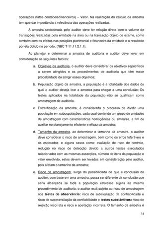34
operações (fatos contábeis/financeiros) – Valor. Na realização do cálculo da amostra
tem que dar importância a relevância das operações realizadas.
A amostra selecionada pelo auditor deve ter relação direta com o volume de
transações realizadas pela entidade na área ou na transação objeto de exame, como
também com os efeitos nas posições patrimonial e financeira da entidade e o resultado
por ela obtido no período. (NBC T 11.11.2.1.1).
Ao planejar e determinar a amostra de auditoria o auditor deve levar em
consideração os seguintes fatores:
a. Objetivos da auditoria, o auditor deve considerar os objetivos específicos
a serem atingidos e os procedimentos de auditoria que têm maior
probabilidade de atingir esses objetivos;
b. População objeto da amostra, a população é a totalidade dos dados do
qual o auditor deseja tirar a amostra para chegar a uma conclusão; Os
testes aplicados na totalidade da população não se qualificam como
amostragem de auditoria.
c. Estratificação da amostra, é considerada o processo de dividir uma
população em subpopulações, cada qual contendo um grupo de unidades
de amostragem com características homogêneas ou similares, a fim de
auxiliar no planejamento eficiente e eficaz da amostra;
d. Tamanho da amostra, ao determinar o tamanho da amostra, o auditor
deve considerar o risco de amostragem, bem como os erros toleráveis e
os esperados; e alguns casos como: avaliação de risco de controle,
redução no risco de detecção devido a outros testes executados
relacionados com as mesmas asserções, número de itens da população e
valor envolvido, estes devem ser levados em consideração pelo auditor,
pois afetam o tamanho da amostra;
e. Risco da amostragem, surge da possibilidade de que a conclusão do
auditor, com base em uma amostra, possa ser diferente da conclusão que
seria alcançada se toda a população estivesse sujeita ao mesmo
procedimento de auditoria; o auditor está sujeito ao risco de amostragem
nos testes de observância: risco de subavaliação da confiabilidade e
risco de superavaliação da confiabilidade e testes substântivos: risco de
rejeição incorreta e risco e aceitação incorreta. O tamanho da amostra é
 