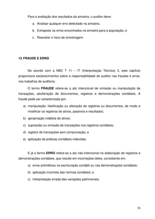 36
Para a avaliação dos resultados da amostra, o auditor deve:
a. Analisar qualquer erro detectado na amostra;
b. Extrapolar os erros encontrados na amostra para a população; e
c. Reavaliar o risco de amostragem.
13 FRAUDE E ERRO
De acordo com a NBC T 11 – IT (Interpretação Técnica) 3, este capítulo
proporciona esclarecimentos sobre a responsabilidade do auditor nas fraudes e erros,
nos trabalhos de auditoria.
O termo FRAUDE refere-se a ato intencional de omissão ou manipulação de
transações, adulteração de documentos, registros e demonstrações contábeis. A
fraude pode ser caracterizada por:
a) manipulação, falsificação ou alteração de registros ou documentos, de modo a
modificar os registros de ativos, passivos e resultados;
b) apropriação indébita de ativos;
c) supressão ou omissão de transações nos registros contábeis;
d) registro de transações sem comprovação; e
e) aplicação de práticas contábeis indevidas.
E já o termo ERRO refere-se a ato não-intencional na elaboração de registros e
demonstrações contábeis, que resulte em incorreções deles, consistente em:
a) erros aritméticos na escrituração contábil ou nas demonstrações contábeis;
b) aplicação incorreta das normas contábeis; e
c) interpretação errada das variações patrimoniais.
 