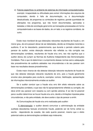38
e) Fatores específicos no ambiente de sistemas de informação computadorizados,
exemplo: incapacidade ou dificuldade para extrair informações dos arquivos de
computador, devido à falta de documentação, ou à documentação
desatualizada, de programas ou conteúdos de registros; grande quantidade de
alterações nos programas, que não foram documentadas, aprovadas e
testadas; e falta de conciliação geral entre as transações processadas em forma
computadorizada e as bases de dados, de um lado; e os registros contábeis, de
outro.
Existe risco inevitável de que distorções relevantes resultantes de fraude e, em
menor grau, de erro possam deixar de ser detectados, devido as limitações inerentes a
auditoria. E se for descoberto, posteriormente, que durante o período coberto pelo
parecer do auditor, exista distorção relevante não refletida ou não corrigida nas
demonstrações contábeis, resultantes de fraude e/ou erro, isto não significa que o
auditor deixou de cumprir as Normas de Auditoria Independente das Demonstrações
Contábeis. Pois o que irá determinar o cumprimento dessas normas será a adequação
dos procedimentos de auditoria adotados nas circunstâncias e do seu parecer com
base nos resultados desses procedimentos.
Existe maior chance de não detectar distorção relevante resultante de fraude do
que não detectar distorção relevante resultante de erro, pois a fraude geralmente
envolve atos planejados para oculta-la, exemplos: conluio, falsificação, apresentação
de informações intencionalmente erradas ao auditor.
Se o auditor concluir que a fraude e/ou erro têm efeito relevante sobre as
demonstrações contábeis, e que isso não foi apropriadamente refletido ou corrigido, ele
deve emitir seu parecer com ressalva ou com opinião adversa. E se não foi possível
para o auditor determinar se houve fraude e/ou erro, devido a limitações impostas pelas
circunstâncias, e não pela entidade, ele deve avaliar o tipo de parecer a emitir.
As Comunicações de fraude e/ou erro realizadas pelo auditor:
- Á Administração: o auditor deverá comunicar a administração da entidade
auditada descobertas factuais envolvendo fraude, podendo ser de forma verbal ou
escrita - dependendo da ocasião, tão cedo quanto possível, mesmo que o efeito
potencial sobre as demonstrações contábeis seja irrelevante;
 