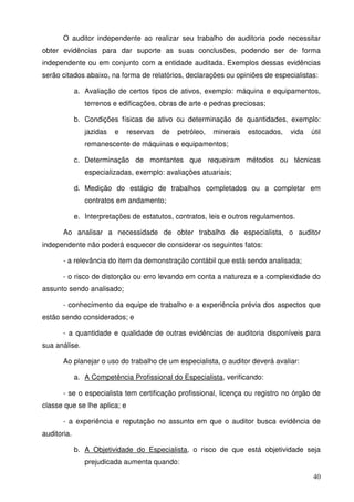 40
O auditor independente ao realizar seu trabalho de auditoria pode necessitar
obter evidências para dar suporte as suas conclusões, podendo ser de forma
independente ou em conjunto com a entidade auditada. Exemplos dessas evidências
serão citados abaixo, na forma de relatórios, declarações ou opiniões de especialistas:
a. Avaliação de certos tipos de ativos, exemplo: máquina e equipamentos,
terrenos e edificações, obras de arte e pedras preciosas;
b. Condições físicas de ativo ou determinação de quantidades, exemplo:
jazidas e reservas de petróleo, minerais estocados, vida útil
remanescente de máquinas e equipamentos;
c. Determinação de montantes que requeiram métodos ou técnicas
especializadas, exemplo: avaliações atuariais;
d. Medição do estágio de trabalhos completados ou a completar em
contratos em andamento;
e. Interpretações de estatutos, contratos, leis e outros regulamentos.
Ao analisar a necessidade de obter trabalho de especialista, o auditor
independente não poderá esquecer de considerar os seguintes fatos:
- a relevância do item da demonstração contábil que está sendo analisada;
- o risco de distorção ou erro levando em conta a natureza e a complexidade do
assunto sendo analisado;
- conhecimento da equipe de trabalho e a experiência prévia dos aspectos que
estão sendo considerados; e
- a quantidade e qualidade de outras evidências de auditoria disponíveis para
sua análise.
Ao planejar o uso do trabalho de um especialista, o auditor deverá avaliar:
a. A Competência Profissional do Especialista, verificando:
- se o especialista tem certificação profissional, licença ou registro no órgão de
classe que se lhe aplica; e
- a experiência e reputação no assunto em que o auditor busca evidência de
auditoria.
b. A Objetividade do Especialista, o risco de que está objetividade seja
prejudicada aumenta quando:
 