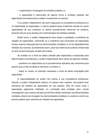 41
- o especialista é empregado da entidade auditada; ou
- o especialista é relacionado de alguma forma a entidade auditada (ser
dependente financeiramente ou detém investimento na mesma).
E se auditor independente não sentir segurança na competência profissional ou
na objetividade do especialista, o mesmo poderá buscar evidências através de outros
especialistas de sua confiança ou aplicar procedimentos adicionais de auditoria,
devendo discutir suas opiniões com administração da entidade auditada.
Desta forma, o auditor independente deve avaliar a qualidade e suficiência do
trabalho do especialista, verificando se a substância das conclusões do especialista
fornece suporte adequado para as demonstrações contábeis ou se foi adequadamente
refletida nas mesmas. Considerando assim, parte da evidência de auditoria relacionada
ao item da demonstração contábil sob análise.
Ao analisar se a fonte de dados utilizada pelo especialista é apropriada para
determinadas circunstâncias, o auditor independente deve utilizar as seguinte medidas:
- questionar ao especialista se os procedimentos aplicados são suficientes para
garantir que a fonte de dados é relevante e confiável; e
- testar ou revisar na extensão necessária a fonte de dados empregada pelo
especialista.
A responsabilidade do auditor fica restrita a sua competência profissional.
Quando o auditor independente realizar um parecer sem ressalva, não poderá fazer
referência do trabalho de especialista em seu parecer. Mas em casos onde o
especialista legalmente habilitado, for contratado pela entidade (sem vínculo
empregatício), para realizar serviços que tenham efeitos relevantes nas demonstrações
contábeis, deverá ser divulgado nas demonstrações contábeis e o auditor ao emitir seu
parecer poderá fazer referência ao trabalho do especialista.
 