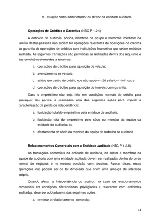 44
d. atuação como administrador ou diretor da entidade auditada.
Operações de Créditos e Garantias (NBC P 1.2.4)
A entidade de auditoria, sócios, membros da equipe e membros imediatos da
família destas pessoas não podem ter operações relevantes de operações de créditos
ou garantia de operações de créditos com instituições financeiras que sejam entidade
auditada. As seguintes transações são permitidas se realizadas dentro dos requisitos e
das condições oferecidos a terceiros:
a. operações de créditos para aquisição de veículo;
b. arrendamento de veículo;
c. saldos em cartão de crédito que não superem 20 salários-mínimos; e
d. operações de créditos para aquisição de imóveis, com garantia.
Caso o empréstimo não seja feito em condições normais de crédito para
quaisquer das partes, é necessário uma das seguintes ações para impedir a
caracterização da perda de independência:
a. liquidação total do empréstimo pela entidade de auditoria;
b. liquidação total do empréstimo pelo sócio ou membro da equipe da
entidade de auditoria; ou
c. afastamento do sócio ou membro da equipe de trabalho de auditoria.
Relacionamentos Comerciais com a Entidade Auditada (NBC P 1.2.5)
As transações comerciais da entidade de auditoria, de sócios e membros da
equipe de auditoria com uma entidade auditada devem ser realizadas dentro do curso
normal de negócios e na mesma condição com terceiros. Apesar disso, essas
operações não podem ser de tal dimensão que criem uma ameaça de interesse
próprio.
Quando afetar a independência do auditor, no caso de relacionamentos
comerciais em condições diferenciadas, priviligiadas e relevantes com entidades
auditadas, deve ser adotada uma das seguintes ações:
a. terminar o relacionamento comercial;
 