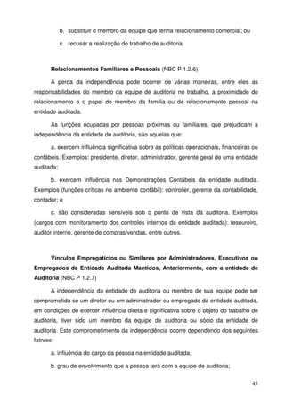 45
b. substituir o membro da equipe que tenha relacionamento comercial; ou
c. recusar a realização do trabalho de auditoria.
Relacionamentos Familiares e Pessoais (NBC P 1.2.6)
A perda da independência pode ocorrer de várias maneiras, entre eles as
responsabilidades do membro da equipe de auditoria no trabalho, a proximidade do
relacionamento e o papel do membro da família ou de relacionamento pessoal na
entidade auditada.
As funções ocupadas por pessoas próximas ou familiares, que prejudicam a
independência da entidade de auditoria, são aquelas que:
a. exercem influência significativa sobre as políticas operacionais, financeiras ou
contábeis. Exemplos: presidente, diretor, administrador, gerente geral de uma entidade
auditada;
b. exercem influência nas Demonstrações Contábeis da entidade auditada.
Exemplos (funções críticas no ambiente contábil): controller, gerente da contabilidade,
contador; e
c. são consideradas sensíveis sob o ponto de vista da auditoria. Exemplos
(cargos com monitoramento dos controles internos da entidade auditada): tesoureiro,
auditor interno, gerente de compras/vendas, entre outros.
Vínculos Empregatícios ou Similares por Administradores, Executivos ou
Empregados da Entidade Auditada Mantidos, Anteriormente, com a entidade de
Auditoria (NBC P 1.2.7)
A independência da entidade de auditoria ou membro de sua equipe pode ser
comprometida se um diretor ou um administrador ou empregado da entidade auditada,
em condições de exercer influência direta e significativa sobre o objeto do trabalho de
auditoria, tiver sido um membro da equipe de auditoria ou sócio da entidade de
auditoria. Este comprometimento da independência ocorre dependendo dos seguintes
fatores:
a. influência do cargo da pessoa na entidade auditada;
b. grau de envolvimento que a pessoa terá com a equipe de auditoria;
 
