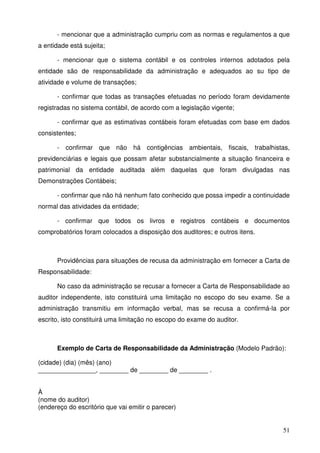 51
- mencionar que a administração cumpriu com as normas e regulamentos a que
a entidade está sujeita;
- mencionar que o sistema contábil e os controles internos adotados pela
entidade são de responsabilidade da administração e adequados ao su tipo de
atividade e volume de transações;
- confirmar que todas as transações efetuadas no período foram devidamente
registradas no sistema contábil, de acordo com a legislação vigente;
- confirmar que as estimativas contábeis foram efetuadas com base em dados
consistentes;
- confirmar que não há contigências ambientais, fiscais, trabalhistas,
previdenciárias e legais que possam afetar substancialmente a situação financeira e
patrimonial da entidade auditada além daquelas que foram divulgadas nas
Demonstrações Contábeis;
- confirmar que não há nenhum fato conhecido que possa impedir a continuidade
normal das atividades da entidade;
- confirmar que todos os livros e registros contábeis e documentos
comprobatórios foram colocados a disposição dos auditores; e outros itens.
Providências para situações de recusa da administração em fornecer a Carta de
Responsabilidade:
No caso da administração se recusar a fornecer a Carta de Responsabilidade ao
auditor independente, isto constituirá uma limitação no escopo do seu exame. Se a
administração transmitiu em informação verbal, mas se recusa a confirmá-la por
escrito, isto constituirá uma limitação no escopo do exame do auditor.
Exemplo de Carta de Responsabilidade da Administração (Modelo Padrão):
(cidade) (dia) (mês) (ano)
________________, ________ de ________ de ________ .
À
(nome do auditor)
(endereço do escritório que vai emitir o parecer)
 