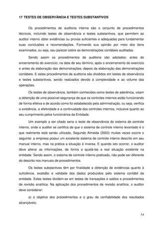 54
17 TESTES DE OBSERVÂNCIA E TESTES SUBSTANTIVOS
Os procedimentos de auditoria interna são o conjunto de procedimentos
técnicos, incluindo testes de observância e testes substantivos, que permitem ao
auditor interno obter evidências ou provas suficientes e adequadas para fundamentar
suas conclusões e recomendações. Formando sua opinião por meio dos itens
examinados, ou seja, seu parecer sobre as demonstrações contábeis auditadas.
Sendo assim os procedimentos de auditoria são adotados: antes do
encerramento do exercício; na data de seu término; após o encerramento do exercício
e antes da elaboração das demonstrações; depois da elaboração das demonstrações
contábeis. E estes procedimentos de auditoria são divididos em testes de observância
e testes substantivos, sendo realizados devido à complexidade e ao volume das
operações.
Os testes de observância, também conhecidos como testes de aderência, visam
a obtenção de uma possível segurança de que os controles internos estão funcionando
de forma efetiva e de acordo como foi estabelecido pela administração, ou seja, verifica
a existência, a efetividade e a continuidade dos controles internos, inclusive quanto ao
seu cumprimento pelos funcionários da Entidade.
Um exemplo a ser citado seria o teste de observância do sistema de controle
interno, onde o auditor se certifica de que o sistema de controle interno levantado é o
que realmente está sendo utilizado. Segundo Almeida (2003) muitas vezes ocorre o
seguinte: a empresa possui um excelente sistema de controle interno descrito em seu
manual interno, mas na prática a situação é inversa. E quando isto ocorrer, o auditor
deve alterar as informações, de forma a ajustá-las a real situação existente na
entidade. Sendo assim, o sistema de controle interno praticado, não pode ser diferente
do descrito nos manuais de procedimentos.
Os testes substantivos têm por finalidade a obtenção de evidências quanto à
suficiência, exatidão e validade dos dados produzidos pelo sistema contábil da
entidade. Estes testes dividem-se em testes de transações e saldos e procedimentos
de revisão analítica. Na aplicação dos procedimentos de revisão analítica, o auditor
deve considerar:
a) o objetivo dos procedimentos e o grau de confiabilidade dos resultados
alcançáveis;
 