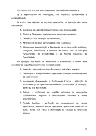 55
b) a natureza da entidade e o conhecimento nas auditorias anteriores; e
c) a disponibilidade de informações, sua relevância, confiabilidade e
comparabilidade.
O auditor deve objetivar as seguintes conclusões, na aplicação dos testes
substantivos:
1. Existência: se o componente patrimonial existe em certa data;
2. Direitos e Obrigações: se efetivamente existem em certa data;
3. Ocorrência: se a transação de fato ocorreu;
4. Abrangência: se todas as transações estão registradas;
5. Mensuração, Apresentação e Divulgação: se os itens estão avaliados,
divulgados, classificados e descritos de acordo com os Princípios
Fundamentais de Contabilidade e as Normas Brasileiras de
Contabilidade.
Na aplicação dos testes de observância e substantivos, o auditor deve
considerar os seguintes procedimentos técnicos básicos:
1. Inspeção – exame de registros, documentos e de ativos tangíveis;
2. Observação – acompanhamento de processo ou de procedimento quando
de sua execução;
3. Investigação (Averiguação) e Confirmação Externa – obtenção de
informações junto a pessoas ou entidades conhecedoras da transação,
dentro ou fora da entidade;
4. Cálculo – conferência da exatidão aritmética de documentos
comprobatórios, registros e demonstrações contábeis e outras
circunstâncias;
5. Revisão Analítica – verificação do comportamento de valores
significativos, mediante índices, quocientes, quantidades absolutas ou
outros meios, com vistas a identificação se situação ou tendências
atípicas.
 