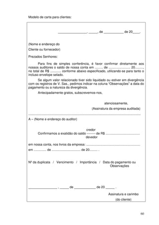 60
Modelo de carta para clientes:
________________, _____, de ___________ de 20____.
(Nome e endereço do
Cliente ou fornecedor)
Prezados Senhores:
Para fins de simples conferência, é favor confirmar diretamente aos
nossos auditores o saldo de nossa conta em ......... de ........................ 20.........,
no total de R$ ............ conforme abaixo especificado, utilizando-se para tanto o
incluso envelope selado.
Se algum valor relacionado tiver sido liquidado ou estiver em divergência
com os registros de V. Sas., pedimos indicar na coluna “Observações” a data do
pagamento ou a natureza da divergência.
Antecipadamente gratos, subscrevemos-nos,
atenciosamente,
(Assinatura da empresa auditada)
.............................................................................................................................
A – (Nome e endereço do auditor)
credor
Confirmamos a exatidão do saldo -------- de R$ ......................................
devedor
em nossa conta, nos livros da empresa: ............................................................
em .............. de ................................ de 20......... .
Nº da duplicata / Vencimento / Importância / Data do pagamento ou
Observações
________________ , _____ de ____________ de 20 _____ .
Assinatura e carimbo
(do cliente)
 