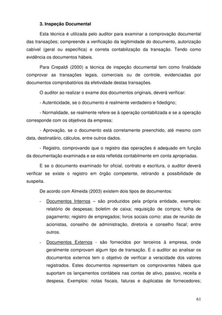 61
3. Inspeção Documental
Esta técnica é utilizada pelo auditor para examinar a comprovação documental
das transações; compreende a verificação da legitimidade do documento, autorização
cabível (geral ou específica) e correta contabilização da transação. Tendo como
evidência os documentos hábeis.
Para Crepaldi (2000) a técnica de inspeção documental tem como finalidade
comprovar as transações legais, comerciais ou de controle, evidenciadas por
documentos comprobatórios da efetividade destas transações.
O auditor ao realizar o exame dos documentos originais, deverá verificar:
- Autenticidade, se o documento é realmente verdadeiro e fidedigno;
- Normalidade, se realmente refere-se à operação contabilizada e se a operação
corresponde com os objetivos da empresa;
- Aprovação, se o documento está corretamente preenchido, até mesmo com
data, destinatário, cálculos, entre outros dados.
- Registro, comprovando que o registro das operações é adequado em função
da documentação examinada e se esta refletida contabilmente em conta apropriadas.
E se o documento examinado for oficial, contrato e escritura, o auditor deverá
verificar se existe o registro em órgão competente, retirando a possibilidade de
suspeita.
De acordo com Almeida (2003) existem dois tipos de documentos:
- Documentos Internos – são produzidos pela própria entidade, exemplos:
relatório de despesas; boletim de caixa; requisição de compra; folha de
pagamento; registro de empregados; livros sociais como: atas de reunião de
acionistas, conselho de administração, diretoria e conselho fiscal; entre
outros.
- Documentos Externos - são fornecidos por terceiros à empresa, onde
geralmente comprovam algum tipo de transação. E o auditor ao analisar os
documentos externos tem o objetivo de verificar a veracidade dos valores
registrados. Estes documentos representam os comprovantes hábeis que
suportam os lançamentos contábeis nas contas de ativo, passivo, receita e
despesa. Exemplos: notas fiscais, faturas e duplicatas de fornecedores;
 