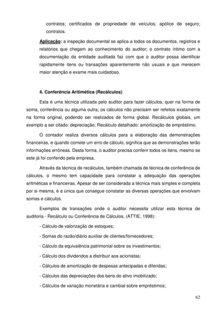 62
contratos; certificados de propriedade de veículos; apólice de seguro;
contratos.
Aplicação: a inspeção documental se aplica a todos os documentos, registros e
relatórios que chegam ao conhecimento do auditor; o contrato íntimo com a
documentação da entidade auditada faz com que o auditor possa identificar
rapidamente itens ou transações aparentemente não usuais e que merecem
maior atenção e exame mais cuidadoso.
4. Conferência Aritimética (Recálculos)
Esta é uma técnica utilizada pelo auditor para fazer cálculos, quer na forma de
soma, conferência ou alguma outra; os cálculos não precisam ser refeitos exatamente
na forma original, podendo ser realizados de forma global. Recálculos globais, um
exemplo a ser citado: depreciação; Recálculo detalhado: amortização de empréstimo.
O contador realiza diversos cálculos para a elaboração das demonstrações
financeiras, e quando comete um erro de cálculo, significa que as demonstrações terão
informações errôneas. Desta forma, o auditor precisa conferir todos os itens, mesmo se
este já foi conferido pela empresa.
Através da técnica de recálculos, também chamada de técnica de conferência de
cálculos, o mesmo tem capacidade para constatar a adequação das operações
aritméticas e financeiras. Apesar de ser considerada a técnica mais simples e completa
por si mesma, é a única que consegue constatar as diversas operações que envolvam
somas e cálculos.
Exemplos de transações onde o auditor necessita utilizar esta técnica de
auditoria - Recálculo ou Conferência de Cálculos, (ATTIE, 1998):
- Cálculo de valorização de estoques;
- Somas do razão/diário auxiliar de clientes/fornecedores;
- Cálculo da equivalência patrimonial sobre os investimentos;
- Cálculo dos dividendos a distribuir aos acionistas;
- Cálculos de amortização de despesas antecipadas e diferidas;
- Cálculos das depreciações dos bens do ativo imobilizado;
- Cálculos de variação monetária e cambial sobre empréstimos;
 