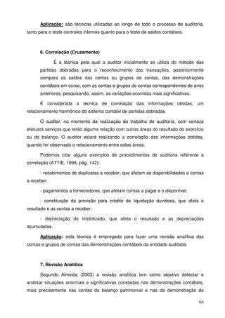 64
Aplicação: são técnicas utilizadas ao longo de todo o processo de auditoria,
tanto para o teste controles internos quanto para o teste de saldos contábeis.
6. Correlação (Cruzamento)
É a técnica pela qual o auditor inicialmente se utiliza do método das
partidas dobradas para o reconhecimento das transações, posteriormente
compara os saldos das contas ou grupos de contas, das demonstrações
contábeis em curso, com as contas e grupos de contas correspondentes de anos
anteriores, pesquisando, assim, as variações ocorridas mais significativas.
É considerada a técnica de correlação das informações obtidas, um
relacionamento harmônico do sistema contábil de partidas dobradas.
O auditor, no momento da realização do trabalho de auditoria, com certeza
efetuará serviços que terão alguma relação com outras áreas do resultado do exercício
ou do balanço. O auditor estará realizando a correlação das informações obtidas,
quando for observado o relacionamento entre estas áreas.
Podemos citar alguns exemplos de procedimentos de auditoria referente a
correlação (ATTIE, 1998, pág. 142):
- recebimentos de duplicatas a receber, que afetam as disponibilidades e contas
a receber;
- pagamentos a fornecedores, que afetam contas a pagar e o disponível;
- constituição da provisão para crédito de liquidação duvidosa, que afeta o
resultado e as contas a receber;
- depreciação do imobilizado, que afeta o resultado e as depreciações
acumuladas.
Aplicação: esta técnica é empregada para fazer uma revisão analítica das
contas e grupos de contas das demonstrações contábeis da entidade auditada.
7. Revisão Analítica
Segundo Almeida (2003) a revisão analítica tem como objetivo detectar e
analisar situações anormais e significativas constadas nas demonstrações contábeis,
mais precisamente nas contas do balanço patrimonial e nas da demonstração do
 