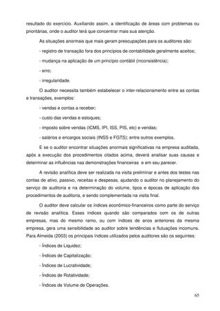 65
resultado do exercício. Auxiliando assim, a identificação de áreas com problemas ou
prioritárias, onde o auditor terá que concentrar mais sua atenção.
As situações anormais que mais geram preocupações para os auditores são:
- registro de transação fora dos princípios de contabilidade geralmente aceitos;
- mudança na aplicação de um princípio contábil (inconsistência);
- erro;
- irregularidade.
O auditor necessita também estabelecer o inter-relacionamento entre as contas
e transações, exemplos:
- vendas e contas a receber;
- custo das vendas e estoques;
- imposto sobre vendas (ICMS, IPI, ISS, PIS, etc) e vendas;
- salários e encargos sociais (INSS e FGTS); entre outros exemplos.
E se o auditor encontrar situações anormais significativas na empresa auditada,
após a execução dos procedimentos citados acima, deverá analisar suas causas e
determinar as influências nas demonstrações financeiras e em seu parecer.
A revisão analítica deve ser realizada na visita preliminar e antes dos testes nas
contas de ativo, passivo, receitas e despesas, ajudando o auditor no planejamento do
serviço de auditoria e na determinação do volume, tipos e épocas de aplicação dos
procedimentos de auditoria, e sendo complementada na visita final.
O auditor deve calcular os índices econômico-financeiros como parte do serviço
de revisão analítica. Esses índices quando são comparados com os de outras
empresas, mas do mesmo ramo, ou com índices de anos anteriores da mesma
empresa, gera uma sensibilidade ao auditor sobre tendências e flutuações incomuns.
Para Almeida (2003) os principais índices utilizados pelos auditores são os seguintes:
- Índices de Liquidez;
- Índices de Capitalização;
- Índices de Lucratividade;
- Índices de Rotatividade;
- Índices de Volume de Operações.
 