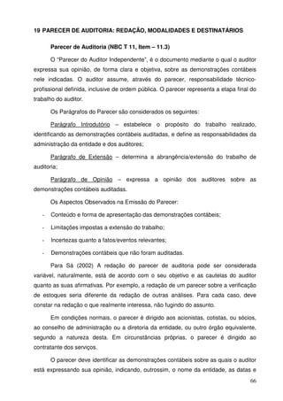 66
19 PARECER DE AUDITORIA: REDAÇÃO, MODALIDADES E DESTINATÁRIOS
Parecer de Auditoria (NBC T 11, Item – 11.3)
O “Parecer do Auditor Independente”, é o documento mediante o qual o auditor
expressa sua opinião, de forma clara e objetiva, sobre as demonstrações contábeis
nele indicadas. O auditor assume, através do parecer, responsabilidade técnico-
profissional definida, inclusive de ordem pública. O parecer representa a etapa final do
trabalho do auditor.
Os Parágrafos do Parecer são considerados os seguintes:
Parágrafo Introdutório – estabelece o propósito do trabalho realizado,
identificando as demonstrações contábeis auditadas, e define as responsabilidades da
administração da entidade e dos auditores;
Parágrafo de Extensão – determina a abrangência/extensão do trabalho de
auditoria;
Parágrafo de Opinião – expressa a opinião dos auditores sobre as
demonstrações contábeis auditadas.
Os Aspectos Observados na Emissão do Parecer:
- Conteúdo e forma de apresentação das demonstrações contábeis;
- Limitações impostas a extensão do trabalho;
- Incertezas quanto a fatos/eventos relevantes;
- Demonstrações contábeis que não foram auditadas.
Para Sá (2002) A redação do parecer de auditoria pode ser considerada
variável, naturalmente, está de acordo com o seu objetivo e as cautelas do auditor
quanto as suas afirmativas. Por exemplo, a redação de um parecer sobre a verificação
de estoques seria diferente da redação de outras análises. Para cada caso, deve
constar na redação o que realmente interessa, não fugindo do assunto.
Em condições normais, o parecer é dirigido aos acionistas, cotistas, ou sócios,
ao conselho de administração ou a diretoria da entidade, ou outro órgão equivalente,
segundo a natureza desta. Em circunstâncias próprias, o parecer é dirigido ao
contratante dos serviços.
O parecer deve identificar as demonstrações contábeis sobre as quais o auditor
está expressando sua opinião, indicando, outrossim, o nome da entidade, as datas e
 