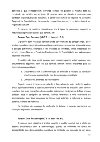 67
períodos a que correspondem, devendo constar no parecer a mesma data da
conclusão do trabalho de auditoria. O parecer deve ser datado e assinado pelo
contador responsável pelos trabalhos, e conter seu número de registro no Conselho
Regional de Contabilidade. No caso de companhias abertas, o contador deverá ser
registrado na CVM.
O parecer de auditoria classifica-se em 4 tipos de pareceres, segundo a
natureza da opinião do auditor que contem, em:
Parecer Sem Ressalva (NBC T 11, Item – 11.3.2)
O parecer sem ressalvas também pode ser chamado de parecer limpo, ele é
emitido quando as demonstrações contábeis examinadas representam adequadamente
a posição patrimonial, financeira e de resultado da entidade, sendo elaboradas de
acordo com as Normas e Princípios Fundamentais de Contabilidade, em todo os seus
aspectos relevantes.
O auditor não deve emitir parecer sem ressalva quando existir qualquer das
circunstâncias seguintes, que, na sua opinião, tenham efeitos relevantes para as
demonstrações contábeis:
a. Discordância com a administração da entidade a respeito do conteúdo
e/ou forma de apresentação das demonstrações contábeis;
b. Limitação na extensão do seu trabalho
Quando ocorrer incerteza em relação a fato relevante, cujo desfecho poderá
afetar significativamente a posição patrimonial e financeira da entidade, bem como o
resultado das suas operações, deve o auditor acionar um parágrafo de ênfase em seu
parecer, após o parágrafo de opinião, fazendo referência a nota explicativa da
administração, que deve descrever de forma mais extensa, a natureza e, quando
possível, o efeito da incerteza.
Na hipótese do emprego de parágrafo de ênfase, o parecer permanece na
condição de parecer sem ressalva.
Parecer Com Ressalva (NBC T 11, Item –11.3.4)
O parecer com ressalva é emitido quando o auditor conclui que o efeito de
alguma discordância com a administração quanto ao conteúdo ou forma de
apresentação das demonstrações contábeis ou limitação na extensão de um certo
 