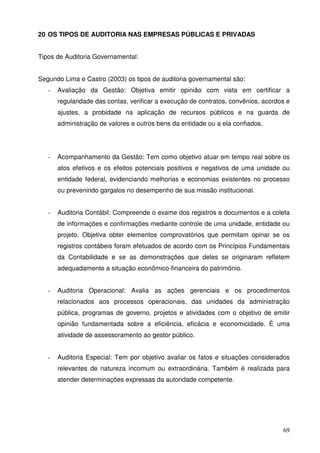 69
20 OS TIPOS DE AUDITORIA NAS EMPRESAS PÚBLICAS E PRIVADAS
Tipos de Auditoria Governamental:
Segundo Lima e Castro (2003) os tipos de auditoria governamental são:
- Avaliação da Gestão: Objetiva emitir opinião com vista em certificar a
regularidade das contas, verificar a execução de contratos, convênios, acordos e
ajustes, a probidade na aplicação de recursos públicos e na guarda de
administração de valores e outros bens da entidade ou a ela confiados.
- Acompanhamento da Gestão: Tem como objetivo atuar em tempo real sobre os
atos efetivos e os efeitos potenciais positivos e negativos de uma unidade ou
entidade federal, evidenciando melhorias e economias existentes no processo
ou prevenindo gargalos no desempenho de sua missão institucional.
- Auditoria Contábil: Compreende o exame dos registros e documentos e a coleta
de informações e confirmações mediante controle de uma unidade, entidade ou
projeto. Objetiva obter elementos comprovatórios que permitam opinar se os
registros contábeis foram efetuados de acordo com os Princípios Fundamentais
da Contabilidade e se as demonstrações que deles se originaram refletem
adequadamente a situação econômico-financeira do patrimônio.
- Auditoria Operacional: Avalia as ações gerenciais e os procedimentos
relacionados aos processos operacionais, das unidades da administração
pública, programas de governo, projetos e atividades com o objetivo de emitir
opinião fundamentada sobre a eficiência, eficácia e economicidade. É uma
atividade de assessoramento ao gestor público.
- Auditoria Especial: Tem por objetivo avaliar os fatos e situações considerados
relevantes de natureza incomum ou extraordinária. Também é realizada para
atender determinações expressas da autoridade competente.
 