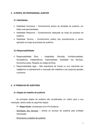 7
5. O PERFIL DO PROFISSIONAL AUDITOR
5.1.Habilidades
• Habilidade Conceitual – Conhecimento teórico da atividade de auditoria, em
todas suas peculiaridades;
• Habilidade Relacional – Comportamento adequado ao longo do processo de
auditoria;
• Habilidade Técnica – Conhecimento prático dos procedimentos a serem
aplicados ao longo do processo de auditoria;
5.2.Responsabilidades
• Responsabilidade Ética – Integridade, Discrição, Confidencialidade,
Competência, Independência, Imparcialidade, Qualidade nos Serviços,
Honorários justos, Respeito ao código de Ética;
• Responsabilidade legal – Não descoberta de fraude ou erro relevantes por
negligência no planejamento e execução dos trabalhos e por prejuízos gerados
a terceiros.
6. O TRABALHO DE AUDITORIA
6.1.Etapas do trabalho de auditoria
As principais etapas da auditoria são consideradas um roteiro para a sua
realização, abaixo estão as seguintes etapas:
1º - Etapa Inicial, considerada como Pré-Auditoria:
- Solicitação dos Serviços – solicita os serviços de auditoria pela entidade
interessada.
- Dimensiona o trabalho de auditoria
 