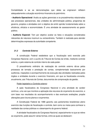 71
Contabilidade e se as demonstrações que deles se originaram refletem
adequadamente a situação econômico-financeira do patrimônio.
- Auditoria Operacional: Avalia as ações gerenciais e os procedimentos relacionados
aos processos operacionais, das unidades da administração pública, programas de
governo, projetos e atividades com o objetivo de emitir opinião fundamentada sobre a
eficiência, eficácia e economicidade. É uma atividade de assessoramento ao gestor
público.
- Auditoria Especial: Tem por objetivo avaliar os fatos e situações considerados
relevantes de natureza incomum ou extraordinária. Também é realizada para atender
determinações expressas da autoridade competente.
21.2 Controle Externo
A constituição Federal estabelece que a fiscalização será exercida pelo
Congresso Nacional, com o auxílio do Tribunal de Contas da União, mediante controle
externo, e pelo sistema de controle interno de cada poder.
O procedimento ordinário de realização do controle externo dá-se pelos
processos de tomada e prestação de contas, complementado basicamente por
auditorias, inspeções e acompanhamento da execução das atividades realizadas pelos
órgãos e entidades durante o exercício financeiro, em que os fiscalizados enviarão,
anualmente, aos Tribunais de Contas, documentos de comprovação da gestão.
Poder legislativo e Controle externo:
A ação fiscalizadora do Congresso Nacional é uma atividade de caráter
contínuo, uma vez que monitora a aplicação dos recursos do orçamento do exercício, e
com base nos resultados do acompanhamento e das eventuais avaliações, propõe
alterações para futuros planos e orçamentos.
A Constituição Federal de 1988 garantiu aos parlamentos brasileiroso pleno
exercício das funções de fiscalização e controle, bem como os meios para conhecer a
realidade das contas públicas e o desempenho do governo federal.
A atividade fiscalizadora do Congresso Nacional, especialmente no que se refere
ao orçamento, pode assumir várias formas, entre as quais se destacam:
 