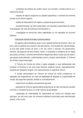 72
- avaliações de políticas de caráter macro, por exemplo: a dívida externa ou o
sistema de saúde;
- estudos de alguns programas ou projetos específicos, a exemplo da merenda
escolar ou da reforma agrária;
- análise do desempenho de órgãos e programas governamentais;
- acompanhamento, de forma sistemática, da execução orçamentária da receita
e da despesa, por meio de sistemas informatizados; e
- investigação de denúncias sobre ilegalidades ou má aplicação de recursos
públicos.
Tribunal de Contas da União e controle externo:
Os agentes administradores atuam como representantes de terceiros, isto é, do
povo, pois os poderes que exercem não são próprios, mas atuados por representação,
já que todo poder emana do povo e em seu nome é exercido. Os governantes,
portanto, são gestores de bens alheios. Assim, é necessária a existência de um órgão
que possa controlar a conduta administrativa desgarrada dessa função que lhe cabe e
que possa ainda defender a administração contra o próprio administrador. O Tribunal
de Contas cumpre esse papel.
O Tribunal de Contas da União é órgão colegiado e suas deliberações são
tomadas no Plenário ou em suas duas câmaras, podendo ocorrer, esporadicamente,
decisões por despacho singular, nos casos previstos no regimento interno.
A função sancionadora do Tribunal de Contas da União configura-se na
aplicação aos responsáveis, em caso de ilegalidade de despesa ou irregularidade de
contas, das seguintes sanções, isolada ou cumulativamente:
- recolhimento do débito eventualmente apurado;
- aplicação de multa ao agente público proporcional ao valor de prejuízo causado
ao erário; o montante do dano é o limite máximo da penalidade;
- declaração de inidoneidade do responsável por fraude em licitação para
participar, por até cinco anos, de certames licitatórios promovidos pela administração
pública, entre outros.
 