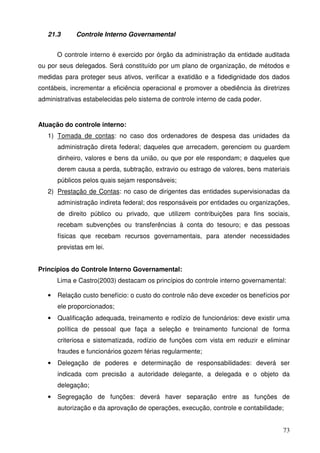 73
21.3 Controle Interno Governamental
O controle interno é exercido por órgão da administração da entidade auditada
ou por seus delegados. Será constituído por um plano de organização, de métodos e
medidas para proteger seus ativos, verificar a exatidão e a fidedignidade dos dados
contábeis, incrementar a eficiência operacional e promover a obediência às diretrizes
administrativas estabelecidas pelo sistema de controle interno de cada poder.
Atuação do controle interno:
1) Tomada de contas: no caso dos ordenadores de despesa das unidades da
administração direta federal; daqueles que arrecadem, gerenciem ou guardem
dinheiro, valores e bens da união, ou que por ele respondam; e daqueles que
derem causa a perda, subtração, extravio ou estrago de valores, bens materiais
públicos pelos quais sejam responsáveis;
2) Prestação de Contas: no caso de dirigentes das entidades supervisionadas da
administração indireta federal; dos responsáveis por entidades ou organizações,
de direito público ou privado, que utilizem contribuições para fins sociais,
recebam subvenções ou transferências à conta do tesouro; e das pessoas
físicas que recebam recursos governamentais, para atender necessidades
previstas em lei.
Princípios do Controle Interno Governamental:
Lima e Castro(2003) destacam os princípios do controle interno governamental:
• Relação custo benefício: o custo do controle não deve exceder os benefícios por
ele proporcionados;
• Qualificação adequada, treinamento e rodízio de funcionários: deve existir uma
política de pessoal que faça a seleção e treinamento funcional de forma
criteriosa e sistematizada, rodízio de funções com vista em reduzir e eliminar
fraudes e funcionários gozem férias regularmente;
• Delegação de poderes e determinação de responsabilidades: deverá ser
indicada com precisão a autoridade delegante, a delegada e o objeto da
delegação;
• Segregação de funções: deverá haver separação entre as funções de
autorização e da aprovação de operações, execução, controle e contabilidade;
 