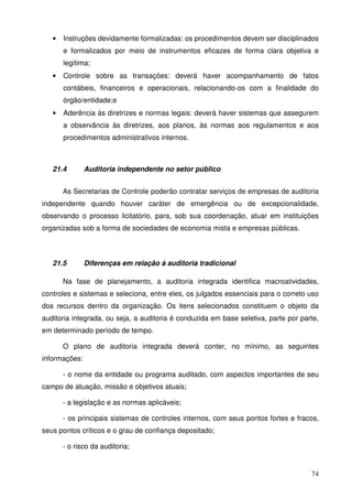 74
• Instruções devidamente formalizadas: os procedimentos devem ser disciplinados
e formalizados por meio de instrumentos eficazes de forma clara objetiva e
legítima;
• Controle sobre as transações: deverá haver acompanhamento de fatos
contábeis, financeiros e operacionais, relacionando-os com a finalidade do
órgão/entidade;e
• Aderência às diretrizes e normas legais: deverá haver sistemas que assegurem
a observância às diretrizes, aos planos, às normas aos regulamentos e aos
procedimentos administrativos internos.
21.4 Auditoria independente no setor público
As Secretarias de Controle poderão contratar serviços de empresas de auditoria
independente quando houver caráter de emergência ou de excepcionalidade,
observando o processo licitatório, para, sob sua coordenação, atuar em instituições
organizadas sob a forma de sociedades de economia mista e empresas públicas.
21.5 Diferenças em relação à auditoria tradicional
Na fase de planejamento, a auditoria integrada identifica macroatividades,
controles e sistemas e seleciona, entre eles, os julgados essenciais para o correto uso
dos recursos dentro da organização. Os itens selecionados constituem o objeto da
auditoria integrada, ou seja, a auditoria é conduzida em base seletiva, parte por parte,
em determinado período de tempo.
O plano de auditoria integrada deverá conter, no mínimo, as seguintes
informações:
- o nome da entidade ou programa auditado, com aspectos importantes de seu
campo de atuação, missão e objetivos atuais;
- a legislação e as normas aplicáveis;
- os principais sistemas de controles internos, com seus pontos fortes e fracos,
seus pontos críticos e o grau de confiança depositado;
- o risco da auditoria;
 