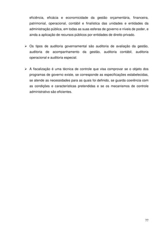 77
eficiência, eficácia e economicidade da gestão orçamentária, financeira,
patrimonial, operacional, contábil e finalística das unidades e entidades da
administração pública, em todas as suas esferas de governo e níveis de poder, e
ainda a aplicação de recursos públicos por entidades de direito privado.
Os tipos de auditoria governamental são auditoria de avaliação da gestão,
auditoria de acompanhamento da gestão, auditoria contábil, auditoria
operacional e auditoria especial.
A fiscalização é uma técnica de controle que visa comprovar se o objeto dos
programas de governo existe, se corresponde as especificações estabelecidas,
se atende as necessidades para as quais foi definido, se guarda coerência com
as condições e características pretendidas e se os mecanismos de controle
administrativo são eficientes.
 