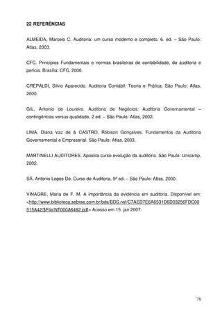 78
22 REFERÊNCIAS
ALMEIDA, Marcelo C. Auditoria: um curso moderno e completo. 6. ed. – São Paulo:
Atlas, 2003.
CFC. Princípios Fundamentais e normas brasileiras de contabilidade, de auditoria e
perícia. Brasília: CFC, 2006.
CREPALDI, Silvio Aparecido. Auditoria Contábil: Teoria e Prática. São Paulo: Atlas,
2000.
GIL, Antonio de Loureiro. Auditoria de Negócios: Auditoria Governamental –
contingências versus qualidade. 2 ed. – São Paulo: Atlas, 2002.
LIMA, Diana Vaz de & CASTRO, Róbison Gonçalves. Fundamentos da Auditoria
Governamental e Empresarial. São Paulo: Atlas, 2003.
MARTINELLI AUDITORES. Apostila curso evolução da auditoria. São Paulo: Unicamp,
2002.
SÁ, Antonio Lopes De. Curso de Auditoria. 9ª ed. – São Paulo: Atlas, 2000.
VINAGRE, Maria de F. M. A importância da evidência em auditoria. Disponível em:
<http://www.biblioteca.sebrae.com.br/bds/BDS.nsf/C7AED7E6A6531D6D03256FDC00
515A42/$File/NT000A6492.pdf> Acesso em 15 jan 2007.
 