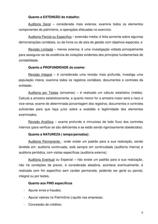 9
Quanto a EXTENSÃO do trabalho:
Auditoria Geral – considerada mais extensa; examina todos os elementos
componentes do patrimônio, e operações efetuadas no exercício.
Auditoria Parcial ou Específica – extensão média; é feita somente sobre algumas
demonstrações contábeis, ou de livros ou de atos de gestão com objetivos especiais; e
Revisão Limitada – menos extensa; é uma investigação voltada principalmente
para assegurar-se da existência de violações evidentes dos princípios fundamentais de
contabilidade.
Quanto a PROFUNDIDADE do exame:
Revisão Integral – é considerada uma revisão mais profunda, investiga uma
população inteira; examina todos os registros contábeis, documentos e controles da
entidade;
Auditoria por Testes (amostras) – é realizado um cálculo estatístico (média).
Calcula a amostra estatisticamente, e quanto menor for a amostra maior será o risco e
vice-versa; exame de determinada porcentagem dos registros, documentos e controles
suficientes para que faça juízo sobre a exatidão e legitimidade dos elementos
examinados;
Revisão Analítica – exame profundo e minucioso de todo fluxo dos controles
internos (para verificar se são deficientes e se estão sendo rigorosamente obedecidos).
Quanto a NATUREZA ( tempo/períodos):
Auditoria Permanente - onde existe um padrão para a sua realização, sendo
dividida em: auditoria continuada, está sempre em continuidade (auditoria interna) e
auditoria periódica, com visitas específicas (auditoria externa);
Auditoria Eventual ou Especial – não existe um padrão para a sua realização,
não há condições de prever, é considerada aleatória, acontece eventualmente; é
realizada com fim específico sem caráter permanete, podendo ser geral ou parcial,
integral ou por testes.
Quanto aos FINS específicos
- Apurar erros e fraudes;
- Apurar valores no Patrimônio Líquido nas empresas;
- Concessão de créditos;
 