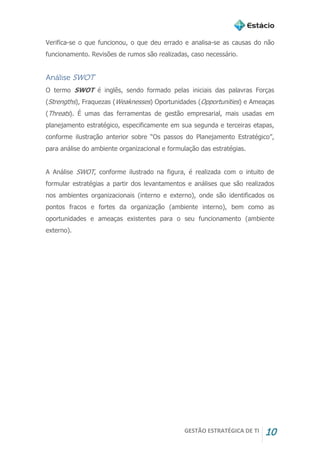 GESTÃO ESTRATÉGICA DE TI 10
Verifica-se o que funcionou, o que deu errado e analisa-se as causas do não
funcionamento. Revisões de rumos são realizadas, caso necessário.
Análise SWOT
O termo SWOT é inglês, sendo formado pelas iniciais das palavras Forças
(Strengths), Fraquezas (Weaknesses) Oportunidades (Opportunities) e Ameaças
(Threats). É umas das ferramentas de gestão empresarial, mais usadas em
planejamento estratégico, especificamente em sua segunda e terceiras etapas,
conforme ilustração anterior sobre “Os passos do Planejamento Estratégico”,
para análise do ambiente organizacional e formulação das estratégias.
A Análise SWOT, conforme ilustrado na figura, é realizada com o intuito de
formular estratégias a partir dos levantamentos e análises que são realizados
nos ambientes organizacionais (interno e externo), onde são identificados os
pontos fracos e fortes da organização (ambiente interno), bem como as
oportunidades e ameaças existentes para o seu funcionamento (ambiente
externo).
 