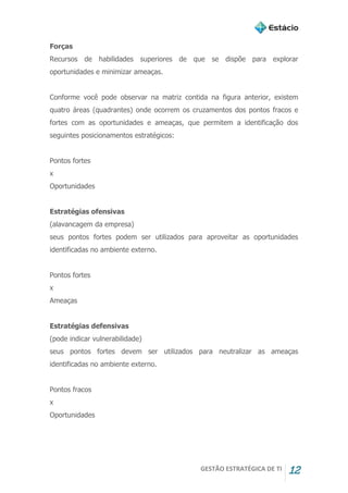 GESTÃO ESTRATÉGICA DE TI 12
Forças
Recursos de habilidades superiores de que se dispõe para explorar
oportunidades e minimizar ameaças.
Conforme você pode observar na matriz contida na figura anterior, existem
quatro áreas (quadrantes) onde ocorrem os cruzamentos dos pontos fracos e
fortes com as oportunidades e ameaças, que permitem a identificação dos
seguintes posicionamentos estratégicos:
Pontos fortes
x
Oportunidades
Estratégias ofensivas
(alavancagem da empresa)
seus pontos fortes podem ser utilizados para aproveitar as oportunidades
identificadas no ambiente externo.
Pontos fortes
x
Ameaças
Estratégias defensivas
(pode indicar vulnerabilidade)
seus pontos fortes devem ser utilizados para neutralizar as ameaças
identificadas no ambiente externo.
Pontos fracos
x
Oportunidades
 