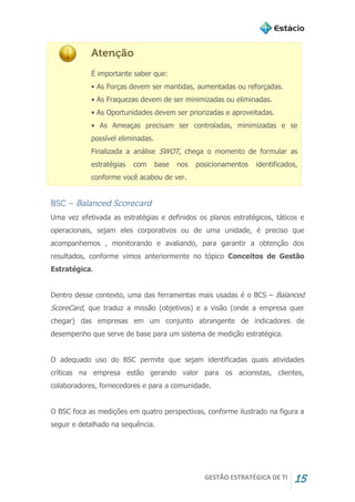 GESTÃO ESTRATÉGICA DE TI 15
Atenção
É importante saber que:
• As Forças devem ser mantidas, aumentadas ou reforçadas.
• As Fraquezas devem de ser minimizadas ou eliminadas.
• As Oportunidades devem ser priorizadas e aproveitadas.
• As Ameaças precisam ser controladas, minimizadas e se
possível eliminadas.
Finalizada a análise SWOT, chega o momento de formular as
estratégias com base nos posicionamentos identificados,
conforme você acabou de ver.
BSC – Balanced Scorecard
Uma vez efetivada as estratégias e definidos os planos estratégicos, táticos e
operacionais, sejam eles corporativos ou de uma unidade, é preciso que
acompanhemos , monitorando e avaliando, para garantir a obtenção dos
resultados, conforme vimos anteriormente no tópico Conceitos de Gestão
Estratégica.
Dentro desse contexto, uma das ferramentas mais usadas é o BCS – Balanced
ScoreCard, que traduz a missão (objetivos) e a visão (onde a empresa quer
chegar) das empresas em um conjunto abrangente de indicadores de
desempenho que serve de base para um sistema de medição estratégica.
O adequado uso do BSC permite que sejam identificadas quais atividades
críticas na empresa estão gerando valor para os acionistas, clientes,
colaboradores, fornecedores e para a comunidade.
O BSC foca as medições em quatro perspectivas, conforme ilustrado na figura a
seguir e detalhado na sequência.
 