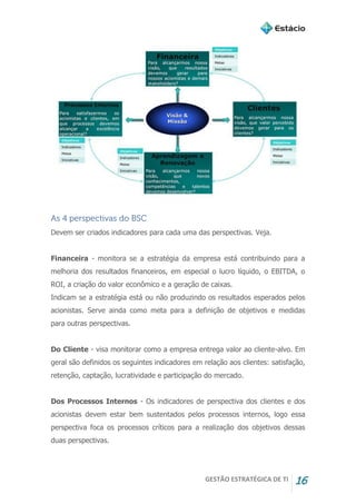 GESTÃO ESTRATÉGICA DE TI 16
As 4 perspectivas do BSC
Devem ser criados indicadores para cada uma das perspectivas. Veja.
Financeira - monitora se a estratégia da empresa está contribuindo para a
melhoria dos resultados financeiros, em especial o lucro líquido, o EBITDA, o
ROI, a criação do valor econômico e a geração de caixas.
Indicam se a estratégia está ou não produzindo os resultados esperados pelos
acionistas. Serve ainda como meta para a definição de objetivos e medidas
para outras perspectivas.
Do Cliente - visa monitorar como a empresa entrega valor ao cliente-alvo. Em
geral são definidos os seguintes indicadores em relação aos clientes: satisfação,
retenção, captação, lucratividade e participação do mercado.
Dos Processos Internos - Os indicadores de perspectiva dos clientes e dos
acionistas devem estar bem sustentados pelos processos internos, logo essa
perspectiva foca os processos críticos para a realização dos objetivos dessas
duas perspectivas.
 