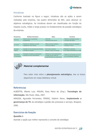 GESTÃO ESTRATÉGICA DE TI 19
Iniciativas
Conforme ilustrado na figura a seguir, iniciativas são as ações a serem
realizadas pela empresa, nas quatro dimensões do BSC, para alcançar os
objetivos estratégicos. As iniciativas devem ser classificadas em função do
impacto (curto, médio e longo prazos) no fortalecimento da posição estratégica
da empresa.
Material complementar
Para saber mais sobre o planejamento estratégico, leia os textos
disponíveis em nossa biblioteca virtual.
Referências
ALBERTIN, Alberto Luiz; MOURA, Rosa Maria de (Org.). Tecnologia da
informação. São Paulo: Atlas, 2007.
ARAGON, Aguinaldo Fernandes; FERRAZ, Vladimir Abreu. Implantando a
governança de TI: da estratégia à gestão dos processos e serviços. Brasport,
2006.
Exercícios de fixação
Questão 1
Assinale a opção que melhor representa o conceito de estratégia:
 