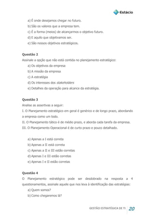 GESTÃO ESTRATÉGICA DE TI 20
a) É onde desejamos chegar no futuro.
b) São os valores que a empresa tem.
c) É a forma (meios) de alcançarmos o objetivo futuro.
d) E aquilo que objetivamos ser.
e) São nossos objetivos estratégicos.
Questão 2
Assinale a opção que não está contida no planejamento estratégico:
a) Os objetivos da empresa
b) A missão da empresa
c) A estratégia
d) Os interesses dos stakeholders
e) Detalhes da operação para alcance da estratégia.
Questão 3
Analise as assertivas a seguir:
I. O Planejamento estratégico em geral é genérico e de longo prazo, abordando
a empresa como um todo.
II. O Planejamento tático é de médio prazo, e aborda cada tarefa da empresa.
III. O Planejamento Operacional é de curto prazo e pouco detalhado.
a) Apenas a I está correta
b) Apenas a II está correta
c) Apenas a II e III estão corretas
d) Apenas I e III estão corretas
e) Apenas I e II estão corretas
Questão 4
O Planejamento estratégico pode ser desdobrado na resposta a 4
questionamentos, assinale aquele que nos leva à identificação das estratégias:
a) Quem somos?
b) Como chegaremos lá?
 