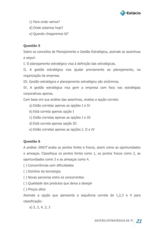 GESTÃO ESTRATÉGICA DE TI 21
c) Para onde vamos?
d) Onde estamos hoje?
e) Quando chegaremos lá?
Questão 5
Sobre os conceitos de Planejamento e Gestão Estratégica, assinale as assertivas
a seguir.
I. O planejamento estratégico visa à definição das estratégicas.
II. A gestão estratégica visa ajudar previamente ao planejamento, na
organização da empresa.
III. Gestão estratégica e planejamento estratégico são sinônimos.
IV. A gestão estratégica visa gerir a empresa com foco nas estratégias
corporativas apenas.
Com base em sua análise das assertivas, analise a opção correta:
a) Estão corretas apenas as opções I e IV
b) Está correta apenas opção I
c) Estão corretas apenas as opções I e III
d) Está correta apenas opção III
e) Estão corretas apenas as opções I, II e IV
Questão 6
A análise SWOT avalia os pontos fortes e fracos, assim como as oportunidades
e ameaças. Classifique os pontos fortes como 1, os pontos fracos como 2, as
oportunidades como 3 e as ameaças como 4.
( ) Concorrências com dificuldades
( ) Domínio da tecnologia
( ) Novas parcerias entre os concorrentes
( ) Qualidade dos produtos que deixa a desejar
( ) Preços altos
Assinale a opção que apresenta a sequência correta de 1,2,3 e 4 para
classificação:
a) 3, 2, 4, 2, 2
 