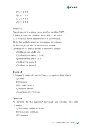 GESTÃO ESTRATÉGICA DE TI 22
b) 3, 2, 4, 2, 4
c) 4, 4, 1, 2, 2
d) 1, 2, 4, 2, 2
e) 2, 2, 4, 2, 2
Questão 7
Assinale as assertivas abaixo no que se refere à análise SWOT:
I. As Forças devem ser mantidas, aumentadas ou reforçadas.
II. As Fraquezas devem de ser minimizadas ou eliminadas.
III. As Oportunidades devem ser priorizadas e aproveitadas.
IV. As Ameaças precisam de ser eliminadas, sempre.
Com base em sua análise, assinale as alternativas corretas:
a) Estão corretas I,II, III e IV
b) Estão corretas apenas I, II e III
c) Estão corretas apenas I e II
d) Está correta apenas I
e) Está correta apenas II
Questão 8
O Balanced Scoredcard foca medições em 4 perspectivas, EXCETO uma:
a) Cliente
b) Financeira
c) Processos externos
d) Processos internos
e) Aprendizagem e renovação
Questão 9
No Contexto do BSC (Balanced Scorecard), são definidas, para cada
perspectiva:
a) Indicadores, metas e iniciativas
b) Indicadores e iniciativas
c) Indicadores
 