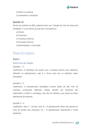 GESTÃO ESTRATÉGICA DE TI 23
d) Metas e iniciativas
e) Indicadores e iniciativas
Questão 10
Dentro do contexto do BSC, podemos dizer que "redução do ciclo de tempo das
atividades" é uma métrica de qual das 4 perspectivas:
a) Cliente
b) Financeira
c) Processos externos
d) Processos internos
e) Aprendizagem e renovação
Aula 1
Exercícios de fixação
Questão 1 - C
Justificativa: A estratégia visa ajudar que a empresa alcance seus objetivos,
definidos no planejamento, logo é a forma para que os objetivos sejam
alcançados.
Questão 2 - E
Justificativa: O planejamento estratégico envolve ações de alto nível da
empresa, envolvendo: objetivos, missão, atender aos interesses dos
stakeholders e definir a estratégia, mas não em detalhes, que caberá ao plano
operacional da empresa.
Questão 3 - A
Justificativa: Item I – Correto; Item II – O planejamento tático não aborda em
nível de tarefas das empresas; III – O planejamento Operacional é muito
detalhado.
 