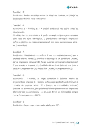 GESTÃO ESTRATÉGICA DE TI 24
Questão 4 - C
Justificativa: Sendo a estratégia o meio de atingir aos objetivos, ao planejar as
estratégias definimos “Para onde vamos”
Questão 5 - B
Justificativa: I – Correto; II – A gestão estratégica não ocorre antes do
planejamento.
III – Não, são conceitos distintos. A gestão estratégica objetiva gerir a empresa
como foco em ações estratégicas. O planejamento estratégico empresarial
define os objetivos e a missão organizacional, bem como as maneiras de atingi-
los (a estratégia).
Questão 6 - A
Justificativa: Dificuldade da concorrência é uma oportunidade (externo) para a
empresa estar na frente (3); Domínio da tecnologia é um ponto forte (interno)
para a empresa se estruturar (1); Novas parcerias entre concorrentes (externo)
é uma ameaça a empresa (4); Qualidade dos produtos (interna) que deixa a
desejar é um ponto fraco (2); Preços altos (interno) é um ponto fraco(2);
Questão 7 - B
Justificativa: I – Correto, as forças aumentam o potencial interno de
crescimento da empresa; II – Correto, as fraquezas (pontos fracos) diminuem o
potencial da empresa crescer; III – Correto, as oportunidades (externas)
precisam ser aproveitadas, pois podem representar possibilidade da empresa se
diferenciar dos concorrentes; IV – as ameaças devem ser minimizadas, sempre
que se fizerem presentes - FALSO.
Questão 8 - C
Justificativa: Os processos externos não são foco do BSC.
 