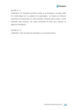 GESTÃO ESTRATÉGICA DE TI 25
Questão 9 - A
Justificativa: Os indicadores permitem avaliar se as atividades e as ações estão
em conformidade com os objetivos da organização; as metas nos oferecem
parâmetro de comparação com cada indicador; iniciativas são as ações a serem
realizadas pela empresa, nas quatro dimensões do BSC, para alcançar os
objetivos estratégicos.
Questão 10 - D
Justificativa: Ciclo de tempo de atividades é um processo interno.
 