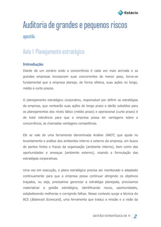 GESTÃO ESTRATÉGICA DE TI 2
Introdução
Diante de um cenário onde a concorrência é cada vez mais acirrada e as
grandes empresas incorporam suas concorrentes de menor peso, torna-se
fundamental que a empresa planeje, de forma efetiva, suas ações no longo,
médio e curto prazos.
O planejamento estratégico corporativo, responsável por definir as estratégias
da empresa, que nortearão suas ações de longo prazo e darão subsídios para
os planejamentos dos níveis tático (médio prazo) e operacional (curto prazo) é
de total relevância para que a empresa possa ter vantagens sobre a
concorrência, as chamadas vantagens competitivas.
Ele se vale de uma ferramenta denominada Análise SWOT, que ajuda no
levantamento e análise dos ambientes interno e externo da empresa, em busca
de pontos fortes e fracos da organização (ambiente interno), bem como das
oportunidades e ameaças (ambiente externo), visando a formulação das
estratégias corporativas.
Uma vez em execução, o plano estratégico precisa ser monitorado e adaptado
continuamente para que a empresa possa continuar atingindo os objetivos
traçados, ou seja, precisamos gerenciar a estratégia planejada, precisamos
materializar a gestão estratégica, identificando riscos, oportunidades,
estabelecendo melhorias e corrigindo falhas. Nesse contexto surge a técnica do
BCS (Balanced Scorecard), uma ferramenta que traduz a missão e a visão da
 