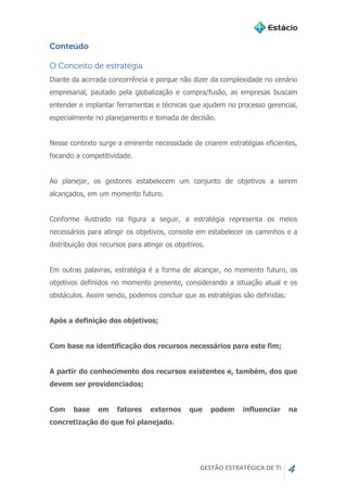 GESTÃO ESTRATÉGICA DE TI 4
Conteúdo
O Conceito de estratégia
Diante da acirrada concorrência e porque não dizer da complexidade no cenário
empresarial, pautado pela globalização e compra/fusão, as empresas buscam
entender e implantar ferramentas e técnicas que ajudem no processo gerencial,
especialmente no planejamento e tomada de decisão.
Nesse contexto surge a eminente necessidade de criarem estratégias eficientes,
focando a competitividade.
Ao planejar, os gestores estabelecem um conjunto de objetivos a serem
alcançados, em um momento futuro.
Conforme ilustrado na figura a seguir, a estratégia representa os meios
necessários para atingir os objetivos, consiste em estabelecer os caminhos e a
distribuição dos recursos para atingir os objetivos.
Em outras palavras, estratégia é a forma de alcançar, no momento futuro, os
objetivos definidos no momento presente, considerando a situação atual e os
obstáculos. Assim sendo, podemos concluir que as estratégias são definidas:
Após a definição dos objetivos;
Com base na identificação dos recursos necessários para este fim;
A partir do conhecimento dos recursos existentes e, também, dos que
devem ser providenciados;
Com base em fatores externos que podem influenciar na
concretização do que foi planejado.
 
