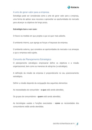 GESTÃO ESTRATÉGICA DE TI 5
A arte de gerar valor para a empresa
Estratégia pode ser considerada como a arte de gerar valor para a empresa,
uma forma de aplicar seus recursos e aproveitar as oportunidades do mercado
para alcançar os objetivos de longo prazo.
Estratégia tem a ver com:
O futuro na medida em que projeta o que se quer mais adiante.
O ambiente interno, que agrega as forças e fraquezas da empresa.
O ambiente externo, que considera as oportunidades do mercado e as ameaças
a que a empresa está sujeita.
Conceito de Planejamento Estratégico
O planejamento estratégico empresarial define os objetivos e a missão
organizacional, bem como as maneiras de atingi-los (a estratégia).
A definição da missão da empresa é preponderante no seu posicionamento
estratégico.
Definir a missão depende da conjugação dos seguintes elementos:
As necessidades do consumidor - o que está sendo atendido;
Os grupos de consumidores - quem está sendo atendido;
As tecnologias usadas e funções executadas - como as necessidades dos
consumidores estão sendo atendidas.
 