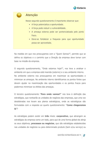 GESTÃO ESTRATÉGICA DE TI 8
Atenção
Nesse segundo questionamento é importante observar que:
• A força potencializa a oportunidade.
• A força pode reduzir a vulnerabilidade.
• A ameaça externa pode ser pontencializada pelo ponto
fraco.
• Deve-se fortalecer a fraqueza para que oportunidade
possa ser aproveitada.
Na medida em que nos preocupamos com o “Quem Somos?”, permite que se
defina os objetivos e o caminho que a Direção da empresa deve tomar com
base na missão da empresa.
O segundo questionamento, “Onde estamos hoje?”, nos leva a analisar o
ambiente em que a empresa está inserida (externo) e o seu ambiente interno.
No ambiente externo nos preocupamos em maximizar as oportunidades e
minimizar as ameaças. No ambiente interno identificamos os pontos fortes que
devem ajudar na maximização das oportunidades e os pontos fracos para
podermos minimizar os efeitos das ameaças.
O terceiro questionamento “Para onde vamos?” nos leva à definição das
estratégias, que nortearão as unidades de negócios das empresas, que uma vez
desdobradas nos levam aos planos estratégicos, onde as estratégicas são
formuladas com a resposta ao quarto questionamento: “Como chegaremos
lá”?
As estratégias podem existir em três níveis: corporativo, que abrangem as
estratégias da empresa como um todo, para que de uma forma global ela atinja
os seus objetivos; processos ou negócios, que são estratégias estabelecidas
nas unidades de negócios ou para determinado produto (bem e/ou serviço) ou
 