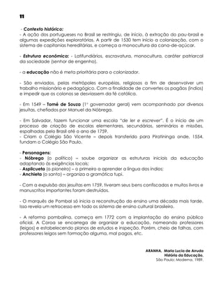 11
- Contexto histórico:
- A ação dos portugueses no Brasil se restringiu, de início, à extração do pau-brasil e
algumas expedições exploratórias. A partir de 1530 tem início a colonização, com o
sistema de capitanias hereditárias, e começa a monocultura da cana-de-açúcar.
- Estrutura econômica: - Latifundiários, escravatura, monocultura, caráter patriarcal
da sociedade (senhor de engenho).
- a educação não é meta prioritária para o colonizador.
- São enviados, pelas metrópoles européias, religiosos a fim de desenvolver um
trabalho missionário e pedagógico. Com a finalidade de convertes os pagãos (índios)
e impedir que os colonos se desviassem da fé católica.
- Em 1549 – Tomé de Souza (1 governador geral) vem acompanhado por diversos
jesuítas, chefiados por Manuel da Nóbrega.
- Em Salvador, fazem funcionar uma escola “de ler e escrever”. É o início de um
processo de criação de escolas elementares, secundárias, seminários e missões,
espalhadas pelo Brasil até o ano de 1759.
- Criam o Colégio São Vicente – depois transferido para Piratininga onde, 1554,
fundam o Colégio São Paulo.
- Personagens:
- Nóbrega (o político) – soube organizar as estruturas iniciais da educação
adaptando às exigências locais;
- Aspilcueta (o pioneiro) – o primeiro a aprender a língua dos índios;
- Anchieta (o santo) – organiza a gramática tupi.
- Com a expulsão dos jesuítas em 1759, tiveram seus bens confiscados e muitos livros e
manuscritos importantes foram destruídos.
- O marquês de Pombal só inicia a reconstrução do ensino uma década mais tarde.
Isso revela um retrocesso em todo os sistema de ensino cultural brasileiro.
- A reforma pombalina, começa em 1772 com a implantação do ensino público
oficial. A Coroa se encarrega de organizar a educação, nomeando professores
(leigos) e estabelecendo planos de estudos e inspeção. Porém, cheio de falhas, com
professores leigos sem formação alguma, mal pagos, etc.

ARANHA, Maria Lucia de Arruda
História da Educação,
São Paulo: Moderna, 1989.

 