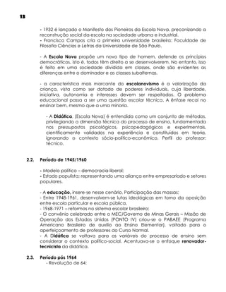 13
- 1932 é lançado o Manifesto dos Pioneiros da Escola Nova, preconizando a
reconstrução social da escola na sociedade urbana e industrial.
- Francisco Campos cria a primeira universidade brasileira: Faculdade de
Filosofia Ciências e Letras da Universidade de São Paulo.
- A Escola Nova propõe um novo tipo de homem, defende os princípios
democráticos, isto é, todos têm direito a se desenvolverem. No entanto, isso
é feito em uma sociedade dividida em classes, onde são evidentes as
diferenças entre o dominador e as classes subalternas.
- a característica mais marcante do escolanovismo é a valorização da
criança, vista como ser dotado de poderes individuais, cuja liberdade,
iniciativa, autonomia e interesses devem ser respeitados. O problema
educacional passa a ser uma questão escolar técnica. A ênfase recai no
ensinar bem, mesmo que a uma minoria.
- A Didática, (Escola Nova) é entendida como um conjunto de métodos,
privilegiando a dimensão técnica do processo de ensino, fundamentada
nos pressupostos psicológicos, psicopedagógicos e experimentais,
cientificamente validados na experiência e constituídos em teoria,
ignorando o contexto sócio-político-econômico. Perfil do professor:
técnico.
2.2.

Período de 1945/1960
- Modelo político – democracia liberal;
- Estado populista; representando uma aliança entre empresariado e setores
populares.
- A educação, insere-se nesse cenário. Participação das massas;
- Entre 1948-1961, desenvolvem-se lutas ideológicas em torno da oposição
entre escola particular e escola pública.
- 1968-1971 – reformas no sistema escolar brasileiro;
- O convênio celebrado entre o MEC/Governo de Minas Gerais – Missão de
Operação dos Estados Unidos (PONTO IV) criou-se o PABAEE (Programa
Americano Brasileiro de auxílio ao Ensino Elementar), voltado para o
aperfeiçoamento de professores do Curso Normal.
- A Didática se voltava para as variáveis do processo de ensino sem
considerar o contexto político-social. Acentuava-se o enfoque renovadortecnicista da didática.

2.3.

Período pós 1964
- Revolução de 64:

 
