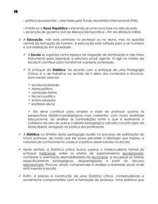 15
- política recessionista – orientada pelo Fundo Monetário Internacional (FMI).
- Instala-se a Nova República – iniciando-se uma nova fase na vida do país;
- ascenção do governo civil da Aliança Democrática – fim da ditadura militar.
 A Educação não está centrada no professor ou no aluno, mas na questão
central da formação do homem. A educação está voltada para o ser humano
e sua realização em sociedade.
 A Escola se organiza como espaço de negação de dominação e não mero
instrumento para reproduzir a estrutura social vigente. O agir no interior da
escola é contribuir para transformar a própria sociedade.
 O enfoque da Didática, de acordo com o enfoque de uma Pedagogia
Crítica, é o de trabalhar no sentido de ir além dos conteúdos e técnicas,
procurando associar:
 escola-sociedade,
 teoria-prática
 conteúdo-forma
 técnico-político
 ensino-pesquisa
 professor-aluno
 Ela deve contribuir para ampliar a visão do professor quanto às
perspectivas didático-pedagógicas mais coerentes, com nossa realidade
educacional, ao analisar as contradições entre o que é realmente o
cotidiano da sala de aula e o ideário pedagógico calcado nos princípios da
teoria liberal, arraigado na prática dos professores.
 A Didática no âmbito desta pedagogia auxilia no processo de politização do
futuro professor, de modo que ele possa perceber a ideologia que inspirou a
natureza do conhecimento usado e a prática desenvolvida na escola.
 Neste sentido, a Didática crítica busca superar o intelectualismo formal do
enfoque tradicional, evitar os efeitos do espontaneísmo escolanovista,
combater a orientação desmobilizadora do tecnicismo e recuperar as tarefas
especificamente pedagógicas, desprestigiadas a partir do discurso
reprodutivista. Procura, ainda, compreender e analisar a realidade social onde
está inserida a escola.
 Enfim, é preciso a construção de uma Didática crítica, contextualizada e
socialmente comprometida com a formação do professor. Uma didática que

 