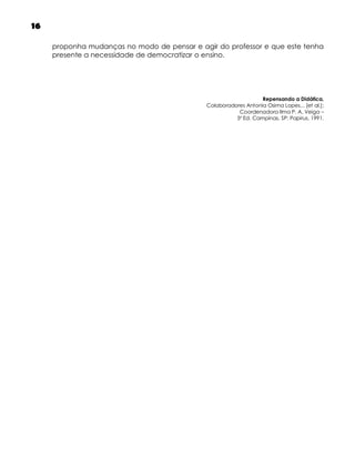 16
proponha mudanças no modo de pensar e agir do professor e que este tenha
presente a necessidade de democratizar o ensino.

Repensando a Didática,
Colaboradores Antonia Osima Lopes... [et al.];
Coordenadora Ilma P. A. Veiga –
5ª Ed. Campinas, SP: Papirus, 1991.

 