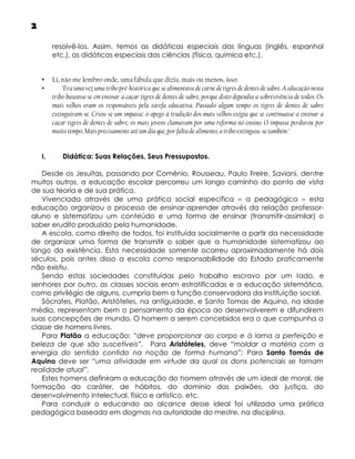 2
resolvê-los. Assim, temos as didáticas especiais das línguas (inglês, espanhol
etc.), as didáticas especiais das ciências (física, química etc.).
•
•

I.

Li, não me lembro onde, uma fábula que dizia, mais ou menos, isso:
"Era uma vez uma tribo pré-histórica que se alimentava de carne de tigres de dentes de sabre. A educação nesta
tribo baseava-se em ensinar a caçar tigres de dentes de sabre, porque disto dependia a sobrevivência de todos. Os
mais velhos eram os responsáveis pela tarefa educativa. Passado algum tempo os tigres de dentes de sabre
extinguiram-se. Criou-se um impasse: o apego à tradição dos mais velhos exigia que se continuasse a ensinar a
caçar tigres de dentes de sabre; os mais jovens clamavam por uma reforma no ensino. O impasse perdurou por
muito tempo. Mais precisamente até um dia que, por falta de alimento, a tribo extinguiu-se também."
Didática: Suas Relações, Seus Pressupostos.

Desde os Jesuítas, passando por Comênio, Rousseau, Paulo Freire, Saviani, dentre
muitos outros, a educação escolar percorreu um longo caminho do ponto de vista
de sua teoria e de sua prática.
Vivenciada através de uma prática social específica – a pedagógica – esta
educação organizou o processo de ensinar-aprender através da relação professoraluno e sistematizou um conteúdo e uma forma de ensinar (transmitir-assimilar) o
saber erudito produzido pela humanidade.
A escola, como direito de todos, foi instituída socialmente a partir da necessidade
de organizar uma forma de transmitir o saber que a humanidade sistematizou ao
longo da existência. Esta necessidade somente ocorreu aproximadamente há dois
séculos, pois antes disso a escola como responsabilidade do Estado praticamente
não existiu.
Sendo estas sociedades constituídas pelo trabalho escravo por um lado, e
senhores por outro, as classes sociais eram estratificadas e a educação sistemática,
como privilégio de alguns, cumpria bem a função conservadora da instituição social.
Sócrates, Platão, Aristóteles, na antiguidade, e Santo Tomas de Aquino, na idade
média, representam bem o pensamento da época ao desenvolverem e difundirem
suas concepções de mundo. O homem a serem concebidos era o que compunha a
classe de homens livres.
Para Platão a educação: “deve proporcionar ao corpo e à lama a perfeição e
beleza de que são suscetíveis”. Para Aristóteles, deve “moldar a matéria com a
energia do sentido contido na noção de forma humana”; Para Santo Tomás de
Aquino deve ser “uma atividade em virtude da qual os dons potenciais se tornam
realidade atual”.
Estes homens definiram a educação do homem através de um ideal de moral, de
formação do caráter, de hábitos, do domínio das paixões, da justiça, do
desenvolvimento intelectual, físico e artístico, etc.
Para conduzir o educando ao alcance desse ideal foi utilizada uma prática
pedagógica baseada em dogmas na autoridade do mestre, na disciplina.

 