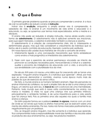 5

II.

O que é Ensinar

O primeiro grande problema quando se procura compreender o ensinar, é o risco
de cair na armadilha de reduzir o ensino à instrução.
Instruir visa à erudição, enquanto o amplo ensinar visa à compreensão, à
sabedoria de vida. O ensinar é um movimento de vida entre o educador e o
educando, ou seja, se quisermos usar termos mais especializados, entre o mestre e o
discípulo.
O ensino não pode ser reduzido à simples instrução, menos ainda aceito como
forma de adestramento. O adestramento não é aplicável somente aos irracionais,
para que sejam treinados, o adestrar é estendido também a crianças e adultos.
O adestramento é a criação de comportamentos úteis, isto é, interessante a
determinados grupos, mas que não consideram o crescimento do indivíduo que os
tenha, ele é o exato contrário da educação. Exemplo: cursinho pré-vestibular.
Em nossa época são usadas duas maneiras de vincular o conceito de ensino:
1. Inteiramente ligada a uma concepção mecanicista que tenta estabelecer
como ensino o mais pragmático e imediatista dos adestramentos.
2. Fazer com que o exercício de ensinar permaneça vinculado ao intento de
promover as condições necessárias para, transcendendo o instruir e o adestrar,
auxiliar o encontro da inteligência do educando com a vida, o encontro de
sua sensibilidade com a pluralidade rica do viver.
Do século XVII para cá nasceu uma idéia que foi crescendo até se tornar uma
expressão: “ninguém ensina ninguém, é o indivíduo que aprende”. Afinal, por mais
que se procure demonstrar o contrário, vivemos numa época muito mais de
paixões do que de exercício do senso crítico.
De fato, o mundo ensina e os homens também ensinam. Digo isto pensando no
ensinar informal do cotidiano, no qual o simples fato de se dar a uma criança uma
língua, um idioma que será seu, é marcá-la com a estrutura de uma mentalidade.
Portanto, todo mundo que está à nossa volta constantemente nos ensina, nos
marca e modela. O meio no qual uma criança vive sua primeira infância,
principalmente o ambiente familiar, é de suma importância para a vida adulta
que tal criança terá. Pois os primeiros anos são aqueles nos quais a família mais
ensina a criança.
Do latim popular formou-se a palavra ensinar: in-signare, marcar com um sinal.
De onde se vai vendo que todos os efeitos marcantes que se exercem sobre uma
mente são efeitos ensinantes. Por isso, todos nós fomos marcados positivamente ou
negativamente por um professor.
Ora, se ninguém ensina ninguém, mas tão somente é o indivíduo que aprende,
fica comprometida toda a responsabilidade moral das famílias e das escolas sobre
os produtos dos seus ensinamentos, ou seja, tais produtos inexistem.

 