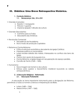 7
III. Didática: Uma Breve Retrospectiva Histórica.
1. Contexto Histórico:
1.1. Renascença: Séc. XV e XVI
 Grandes Invenções:
 Bússola  navegação
 Pólvora  guerras
 Imprensa (papel) difusão da cultura
 Grandes Descobertas:
 Caminho para as Índias
 Descoberta das Américas
 Revolução Comercial:
 Decadência do Feudalismo
 Novo modo de produção Capitalista
 Reforma e Contra-Reforma:
 Crítica à estrutura autoritária e decadente da Igreja Católica;
 Interesses políticos e nacionalistas
 Lutero recebe adesão dos nobres, interessados no confisco dos bens da
Igreja.
 Calvino tem apoio da burguesia rica.
 Contra-Reforma: a Igreja reage em recuperação do espaço perdido.
 Concílio de Trento (1545 – 1563).
 Humanismo:
 Nova imagem do homem e da cultura;
 Esforço para superar o teocentrismo medieval buscando os valores
antropocêntricos.
2. A Educação Religiosa - Reformada:
2.1. Educação Protestante
A educação se torna importante instrumento para a divulgação da Reforma,
permitindo a todos os homens a leitura e interpretação da Bíblia.



Lutero (1483 – 1546)
Melanchthon (1497 – 1560)


 