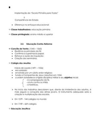 8
Implantação da “Escola Primária para Todos”

Competência do Estado


Diferença no enfoque educacional:

 Classe trabalhadora: educação primária
 Classe privilegiada: ensino médio e superior

2.2.

Educação Contra-Reforma

 Concílio de Trento: (1545 – 1563)
 Reafirma os princípios da fé;
 Confirma a supremacia papal;
 Reforça a ação da inquisição;
 Criação dos seminários.
 Colégio dos Jesuítas





Inácio de Loyola (1491 – 1556)
era soldado;
envolvido por um súbito ardor religioso;
funda a Companhia de Jesus (Jesuítas) em 1534;
a ordem estabelece a rígida disciplina militar e seu objetivo inicial:
- é a propagação da fé,
- a luta contra os infiéis
- e heréticos.

 No início dos trabalhos descobrem que, diante da intolerância dos adultos¸ é
mais segura a conquista das almas jovens. O instrumento adequado seria a
criação e multiplicação das escolas.
 Em 1579 - 144 colégios no mundo
 Em 1749 – 669 colégios.
 Educação Jesuítica:

 